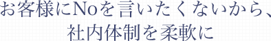 お客様にNoを言いたくないから、社内体制を柔軟に